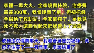 家裡一場大火全家燒傷住院，治療費高達300萬。我當晚賣了房但卻把錢全捐給了救助站。全家氣瘋了，罵我見死不救，還聯合起來把我告上了法庭。收到法院傳票那天，我看著滿屋的寂靜，竟忍不住笑了，有些事早該結束了