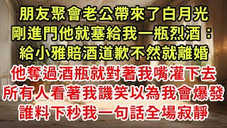 朋友聚會老公帶來了白月光,剛進門他就塞給我一瓶烈酒：給小雅賠酒道歉不然就離婚,他奪過酒瓶就對著我嘴灌下去,所有人看著我譏笑以為我會爆發,誰料下秒我一句話全場寂靜#復仇 #小說#爽文