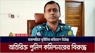 রাজশাহীতে দুর্নীতির অভিযোগ উঠেছে অতিরিক্ত পুলিশ কমিশনারের বিরুদ্ধে | Rajshahi