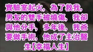 實驗室起火，為了救我，男友的雙手被燒傷，我卻與他分手，多年後，我爸要做手術，他成了主治醫生【幸福人生】