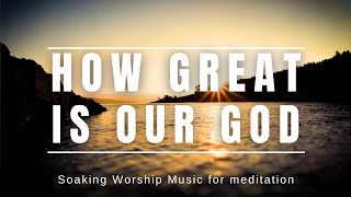 HOW GREAT IS OUR GOD | SOAKING WORSHIP MUSIC FOR PRAYER AND MEDITATION