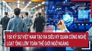 150 kỹ sư Việt Nam tạo nên siêu kỳ quan công nghệ khiến loạt ‘ông lớn’ toàn thế giới ngỡ ngàng