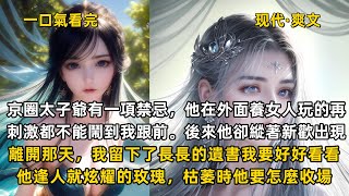 完結現代爽文：京圈太子爺有一項禁忌，他在外面養女人玩的再刺激都不能鬧到我跟前。後來他卻縱著新歡出現。離開那天，我留下了長長的遺書我要好好看看，他逢人就炫耀的玫瑰，枯萎時他要怎麼收場。