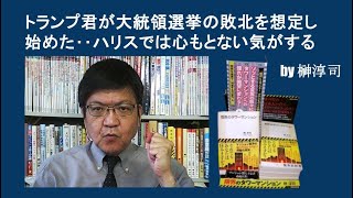 トランプ君が大統領選挙の敗北を想定し始めた‥ハリスでは心もとない気がする　by榊淳司