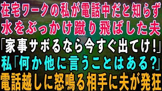 【スカッとする話】在宅ワークの私が電話中だと知らずに水をぶっかけ蹴り飛ばした夫「家事サボるなら出てけ！」私「言いたいことはそれだけ？」→電話越しに怒鳴る相手に夫が発狂w【修羅場】