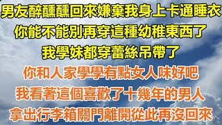 （完結爽文）男友醉醺醺回來嫌棄我身上卡通睡衣，你能不能別再穿這種幼稚東西？我學妹都穿蕾絲吊帶了，你和人家學學有點女人味好吧？我看著這個喜歡了十幾年的男人，拿出行李箱關門離開從此再沒回來！#出軌#白月光