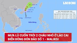 Mưa lũ cuốn trôi 2 cháu nhỏ ở Lào Cai; Biển Đông đón bão số 1 - Maliksi, gió giật cấp 10 | BLĐ