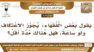 [1180 -3022] بعض الفقهاء يُجَوّز الاعتكاف ولو ساعة، فهل هناك مدة أقل؟ - الشيخ صالح الفوزان