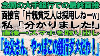 【スカッと感動】念願の大手銀行での最終面接へ行くと面接官が「片親貧乏人は採用しねーよw」私「分かりました！」→直後、スマホを取り出し「お父さん、この銀行やっぱダメだわ！」面接官