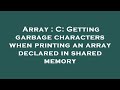 Array : C: Getting garbage characters when printing an array declared in shared memory
