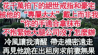 花千萬拍下的絕世戒指和豪宅，被他的“專屬太太”戴上而非我，“你的手適合拿抹布，不抱緊她的大腿公司沒了怎麼辦”冷風讓我清醒 帶走機密遠走，再見他跪在出租房求前妻無果【顧亞男】【高光女主】【爽文】【情感】