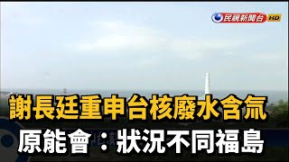 謝長廷重申台核廢水含氚 原能會:狀況不同福島－民視新聞