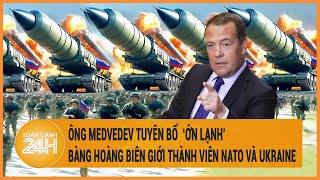 Toàn cảnh thế giới: Ông Medvedev tuyên bố bàng hoàng về biên giới thành viên NATO