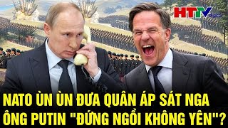 Điểm nóng quốc tế : NATO ùn ùn đưa quân áp sát Nga, ông Putin \