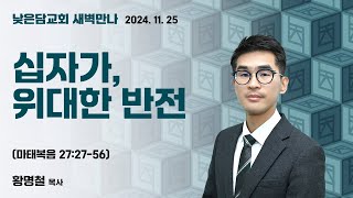 황명철 목사  낮은담교회 새벽만나   2024. 11. 25 “십자가, 위대한 반전”  마태복음 27:27-56