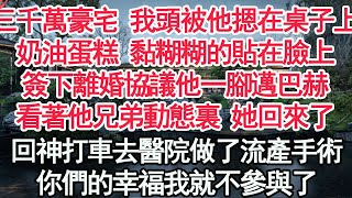 三千萬豪宅 我頭被他摁在桌子上，奶油蛋糕黏糊糊的貼在臉上，簽下離婚協議他一腳邁巴赫，看著他兄弟動態裏 她回來了，回神打車去醫院做了流產手術，你們的幸福我就不參與了【顧亞男】【高光女主】【爽文】【情感】