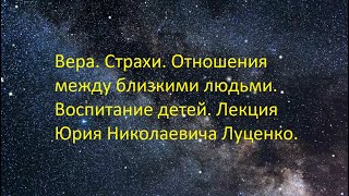 Вера. Страхи. Отношения между близкими людьми. Воспитание детей. Лекция Юрия Николаевича Луценко.