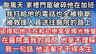 台风天 家里门窗破碎他在加班 ，我打给他的电话也全被挂断 ，被救援人员送往医院的路上 ，却得知他在和初恋享受烛光晚餐 ，在医院面我的质问 他毫不理睬 ，我一句话 他这辈子不得永生！#家庭伦理#爱情唯美