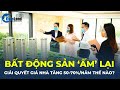 Bất động sản 'ẤM' lại, giải quyết GIÁ NHÀ TĂNG 50-70%/NĂM thế nào? | CafeLand