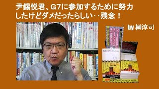 尹錫悦君、Ｇ７に参加するために努力したけどダメだったらしい‥残念！　by 榊淳司