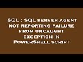 SQL : SQL server agent not reporting failure from uncaught exception in PowerShell script