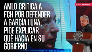 AMLO critica a FCH por defender a García Luna; pide explicar qué hacía en su Gobierno