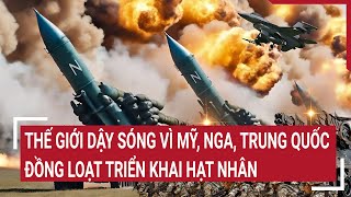 Điểm nóng thế giới: Thế giới dậy sóng Mỹ, Nga, Trung Quốc đồng loạt triển khai hạt nhân