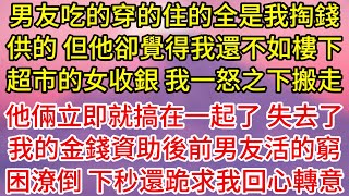 【完結】男友吃的穿的住的全是我掏錢供的，但他卻覺得我還不如樓下超市的女收銀，我一怒之下搬走，他倆立即就搞在一起了，失去了我的金錢資助後前男友活的窮困潦倒，下秒還跪求我回心轉意#為人處世#生活經驗#情感