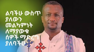 ልባችሁ ውስጥ ያለውን መልካምነት ለማያውቁ ሰዎች ማድረግ ያለባችሁ።  Kesis Ashenafi G.mariam