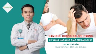 Nam giới không có tinh trùng, hy vọng nào cho giấc mơ làm cha? | ThS.BS Lê Vũ Tân