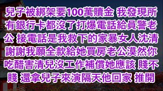 兒子被綁架要100萬贖金 我發現所有銀行卡都沒了打爆電話給員警老公 接電話是我救下的家暴女人沈清謝謝我願全款給她買房老公漠然你吃醋害清兒沒工作補償她應該 賤不賤 還拿兒子來演隔天他回家 推開門