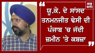 ਯੂ.ਕੇ. ਦੇ ਸਾਂਸਦ ਤਨਮਨਜੀਤ ਢੇਸੀ ਦੀ ਪੰਜਾਬ 'ਚ ਜੱਦੀ ਜ਼ਮੀਨ 'ਤੇ ਕਬਜ਼ਾ