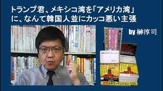 トランプ君、メキシコ湾を「アメリカ湾」に、なんて韓国人並にカッコ悪い主張 by榊淳司