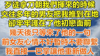 （完結爽文）歹徒拿刀朝我們揮來的時候，交往多年的男友把我推到在地，卻牢牢護在了他初戀面前，幾天後只等來了他的一句，前女友心情不好暫時不要聯繫，我直接一巴掌讓他重新做人！#情感幸福#出軌#家產#白月光