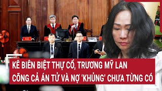 Điểm nóng: Kê biên biệt thự cổ, Trương Mỹ Lan cõng cả án tử và nợ ‘khủng’ chưa từng có