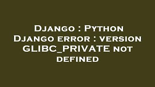Django : Python Django error : version GLIBC_PRIVATE not defined