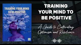 Training Your Mind to Be Positive A Guide to Cultivating Optimism and Resilience | Audiobook