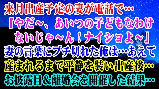 【離婚】来月出産予定の妻が電話で「やだ～、あいつの子どもなわけないじゃ～ん！ナイショよ～」妻の言葉にブチ切れた俺はあえて産まれるまで平静を装い出産後…お披露目＆離婚会を開催した…【スカッとする話】