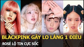 BLACKPINK gây lo lắng 1 điều, Rosé lộ tin cực sốc