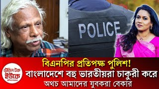 বিএনপির প্রতিপক্ষ পুলিশ! বাংলাদেশে বহু ভারতীয়রা চাকুরী করে অথচ আমাদের যুবকরা বেকার।