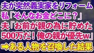 【スカッとする話】私のお金で勝手に義実家をリフォームした夫。私「そんなお金どこに？」夫「お前が親の為に貯めた500万だ！俺の親が優先」私「は？」→即'ある人物'を召喚した結果