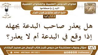 [111 /186] هل يعذر صاحب البدعة بجهله إذا وقع في البدعة أم لا يعذر؟ الشيخ صالح الفوزان