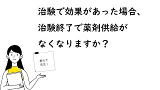 【治験で効果があった場合、治験終了で薬剤供給がなくなりますか？】