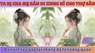 TA BỊ GIA ĐÌNH BÁN ĐI XUNG HỈ CHO THỢ SĂN, BA NĂM SAU GẶP LẠI CHÀNG ĐÃ LÀ TƯỚNG QUÂN | FULL