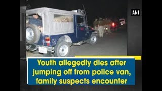 Youth allegedly dies after jumping off from police van, family suspects encounter - ANI News