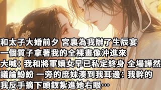 【完结】【一口氣看完】和太子大婚前夕宮裏為我辦了生辰宴，一個質子拿著我的全裸畫像沖進來，大喊：我和將軍嫡女早已私定終身，全場譁然議論紛紛，一旁的庶妹湊到我耳邊：我幹的，我反手摘下頭釵紮進她右眼…