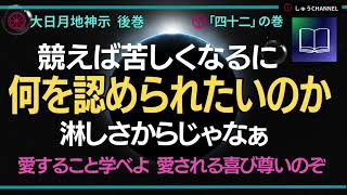 大日月地神示 朗読　後巻「四十二」の巻　競えば苦しくなるもの。何ゆえ己を見せつけたいのか。何を認められたいのか。淋しさからじゃなあ。愛すること学ぶが真の道ぞ。愛される喜び深いぞ。尊いのぞ。