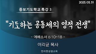 [만리현성결교회] 금요성령집회(중보기도학교 특강3) 23년 3월 31일 '기도하는 공동체의 영적 전쟁' (에베소서 6:10~18) 이각균 목사