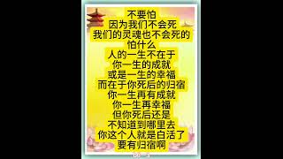 佛言佛语：不要怕， 因为我们不会死，我们的灵魂也不会死的，怕什么？人的一生不在于你一生的成就或是一生的幸福，而在于你死后的归宿。你一生再有成就，你一生再幸福，但你死后还是不知道到哪里去。。