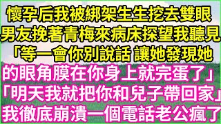 懷孕后，我被綁架生生挖去雙眼。男友挽著青梅，來病床探望我聽見：「等一會兒你別說話，讓她發現她的眼角膜在你身上就完蛋了。」「明天我就把你和兒子帶回家。」我徹底崩潰，一個電話老公瘋了。#夕陽書韻 #爽文